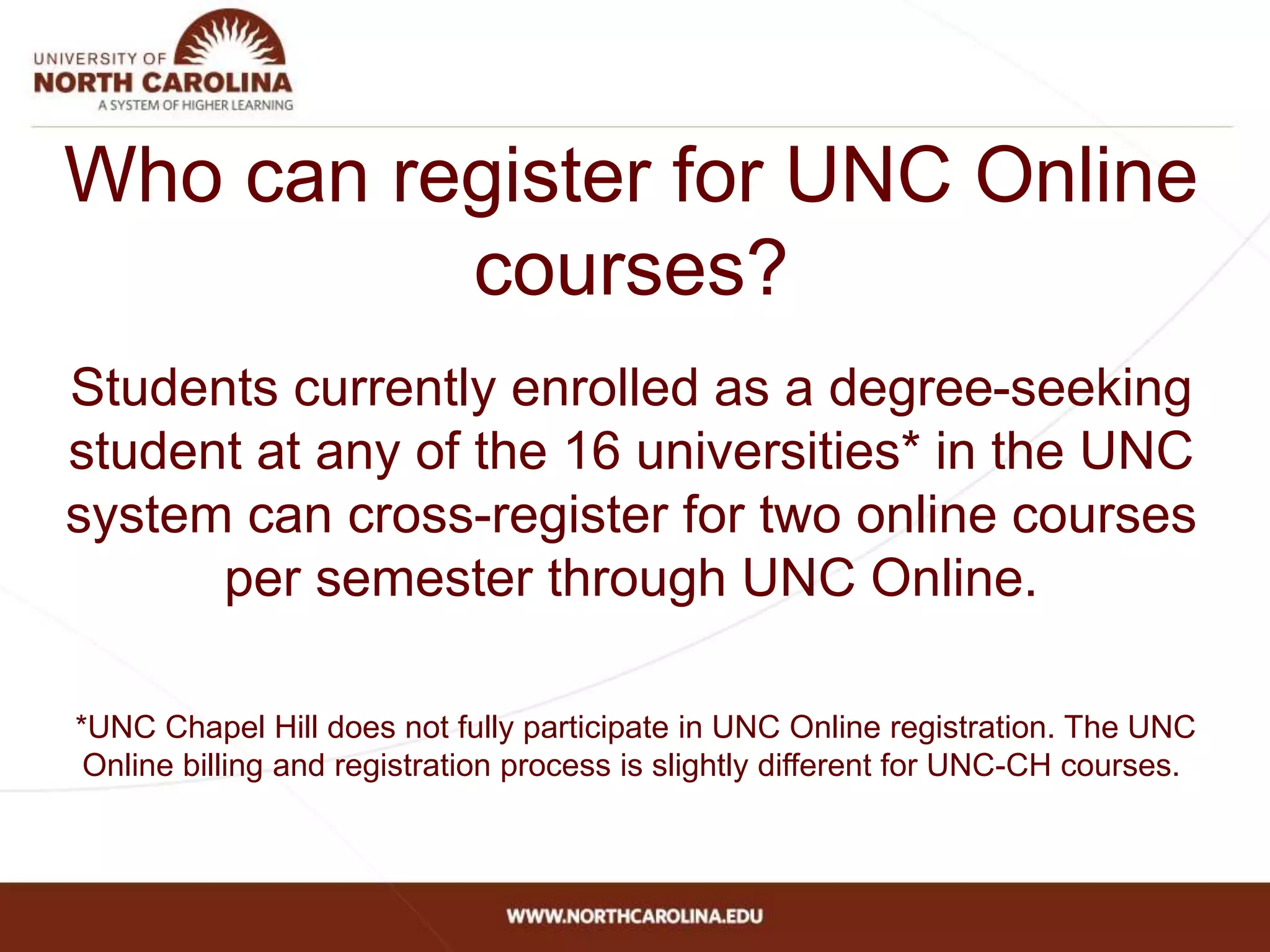 Who can register for UNC Online
courses?
Students currently enrolled as a degree-seeking
student at any of the 16 universities* in the UNC
system can cross-register for two online courses
per semester through UNC Online.
*UNC Chapel Hill does not fully participate in UNC Online registration. The UNC
Online billing and registration process is slightly different for UNC-CH courses.
 