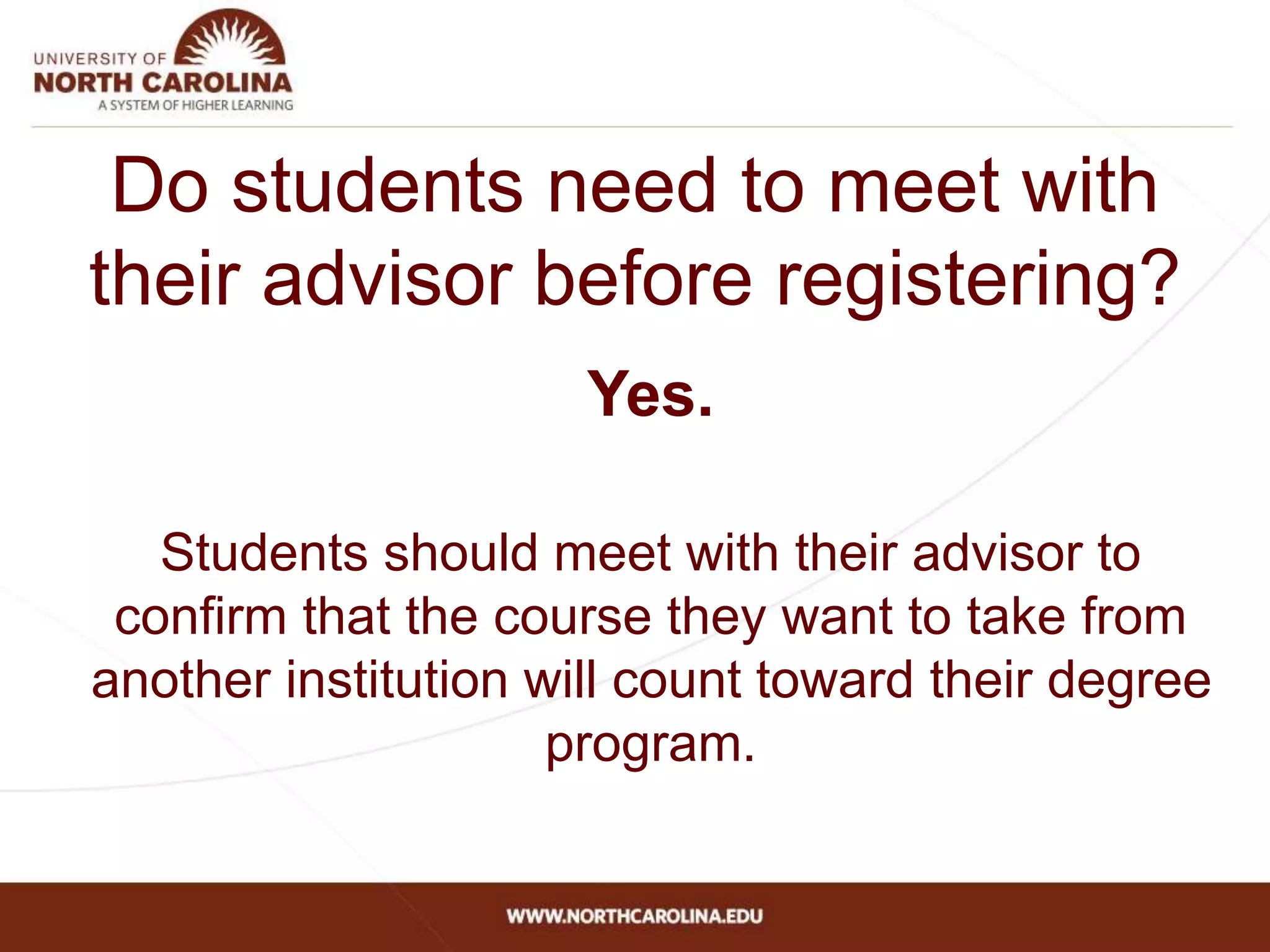 Do students need to meet with
their advisor before registering?
Yes.
Students should meet with their advisor to
confirm that the course they want to take from
another institution will count toward their degree
program.
 