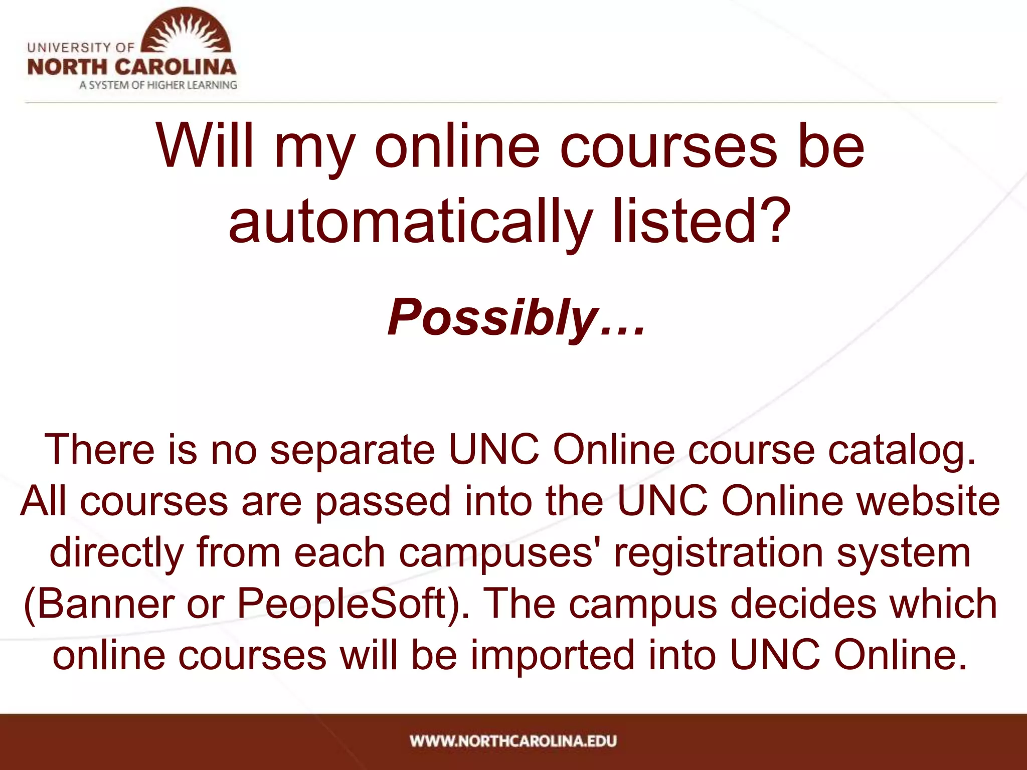 Will my online courses be
automatically listed?
Possibly…
There is no separate UNC Online course catalog.
All courses are passed into the UNC Online website
directly from each campuses' registration system
(Banner or PeopleSoft). The campus decides which
online courses will be imported into UNC Online.
 