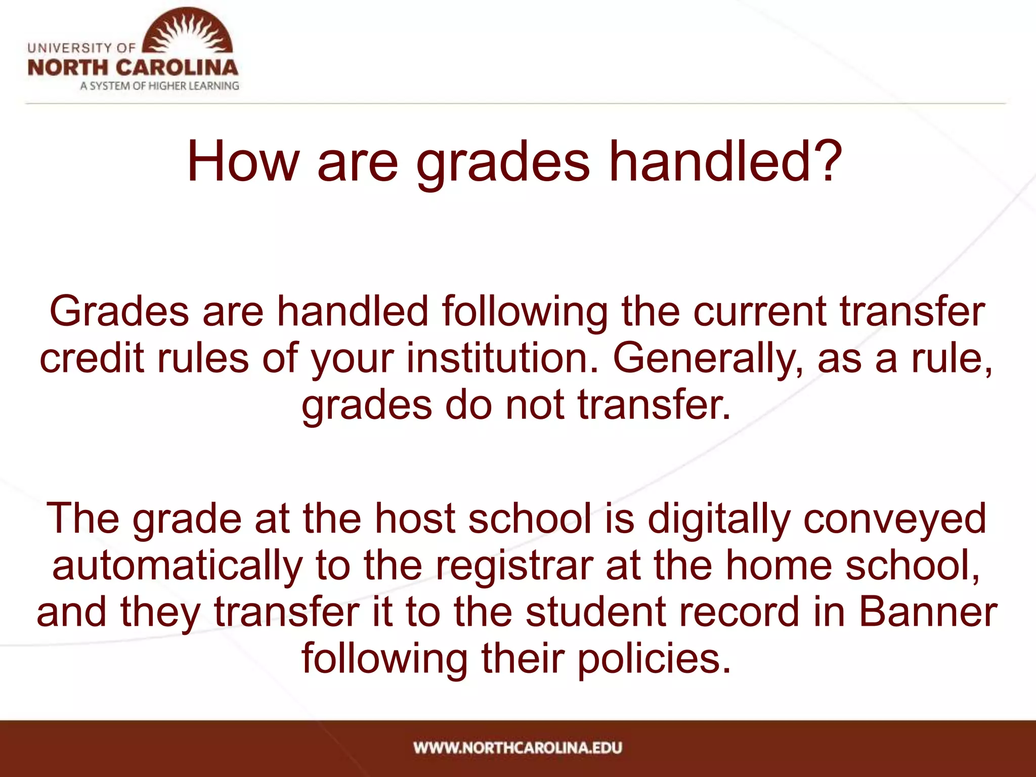 How are grades handled?
Grades are handled following the current transfer
credit rules of your institution. Generally, as a rule,
grades do not transfer.
The grade at the host school is digitally conveyed
automatically to the registrar at the home school,
and they transfer it to the student record in Banner
following their policies.
 