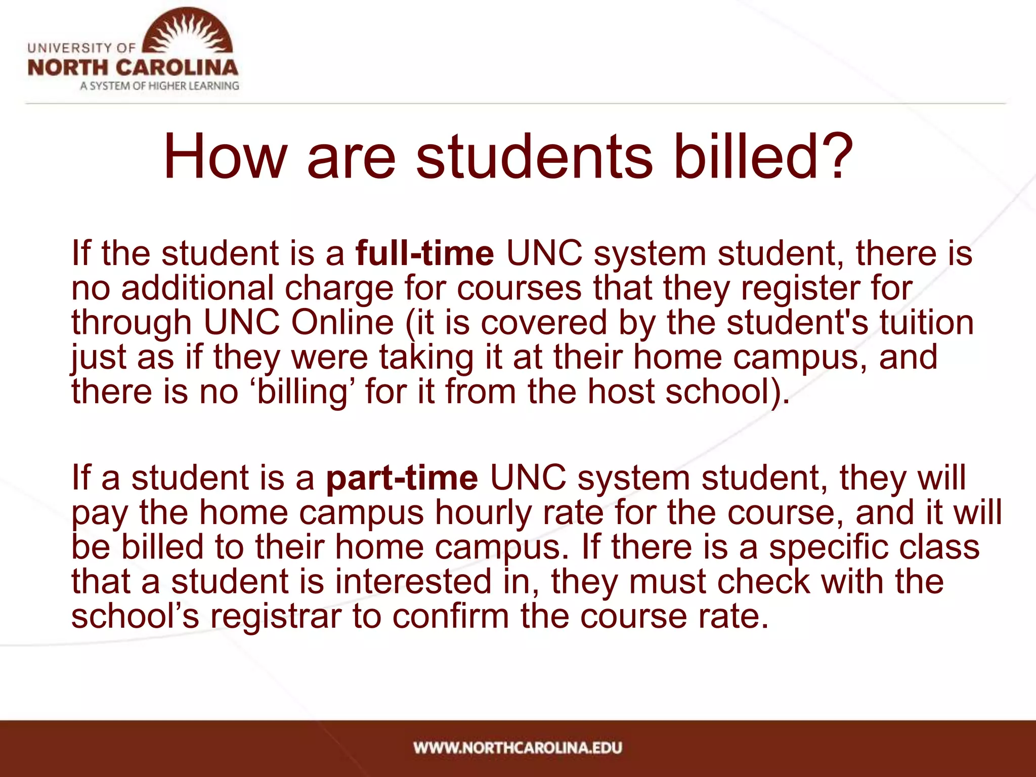 How are students billed?
If the student is a full-time UNC system student, there is
no additional charge for courses that they register for
through UNC Online (it is covered by the student's tuition
just as if they were taking it at their home campus, and
there is no ‘billing’ for it from the host school).
If a student is a part-time UNC system student, they will
pay the home campus hourly rate for the course, and it will
be billed to their home campus. If there is a specific class
that a student is interested in, they must check with the
school’s registrar to confirm the course rate.
 