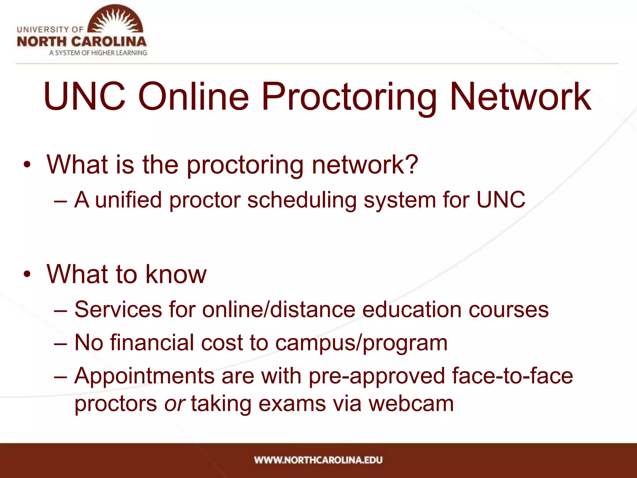 • What is the proctoring network?
– A unified proctor scheduling system for UNC
• What to know
– Services for online/distance education courses
– No financial cost to campus/program
– Appointments are with pre-approved face-to-face
proctors or taking exams via webcam
UNC Online Proctoring Network
 