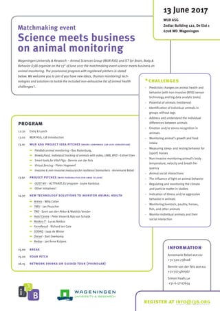 Matchmaking event
Science meets business
on animal monitoring
program
12:30	 Entry & Lunch
13.00	 WUR ASG, i3B introduction
13.10	 wur asg project idea pitches (where companies can join consortium)
	 	 Fieldlab animal monitoring - Bas Rodenburg,
	 	 Breed4Food, individual tracking of animals with video, UWB, RFID - Esther Ellen
	 	 Smart tools for Vital Pigs - Bennie van der Fels
	 	 Virtual fencing - Pieter Hogewerf
	 	 Invasive & non-invasive measures for resilience biomarkers - Annemarie Rebel
13.50	 project pitches (with possibilities for smes to join)
	 	 OOST NV – ACTTIVATE.EU program - Jouke Kardolus
	 	 Other initiatives?
14.30	 new technology solutions to monitor animal health
	 	 Artinis - Willy Colier
	 	 TMSi - Jan Peuscher
	 	 TNO - Evert van den Akker & Matthijs Vonder
	 	 Holst Centre - Peter Visser & Rob van Schaijk
	 	 Noldus IT - Lucas Noldus
	 	 FarmResult - Richard ten Cate
	 	 SODAQ - Jaap de Winter
	 	 Dorset - Bart Overkamp
	 	 Nedap - Jan Anne Kuipers
15.00	 break
15.20	 your pitch
16.15	 network drinks or guided tour (phenolab)
*challenges
-	 Prediction changes on animal health and
behavior (with non-invasive (RFID) sensor
technology and big data analytic tools)
-	 Potential of animals (resilience)
-	 Identification of individual animals in
groups without tags
-	 Address and understand the individual
differences between animals
-	 Emotion and/or stress recognition in
animals
-	 Monitoring animal’s growth and food
intake
-	 Measuring sleep- and resting behavior for
(sport) horses
-	 Non-invasive monitoring animal’s body
temperature, velocity and breath fre-
quency
-	 Animal social interactions
-	 The influence of light on animal behavior
-	 Regulating and monitoring the climate
and particle matter in stables
-	 Indication of illness and/or aggressive
behavior in animals
-	 Monitoring livestock, poultry, horses,
fish, and other animals
-	 Monitor individual animals and their
social interaction
Wageningen University & Research – Animal Sciences Group (WUR ASG) and ICT for Brain, Body &
Behavior (i3B) organize on the 13th
of June 2017 the matchmaking event science meets business on
animal monitoring. The provisional program with registered pitchers is stated
below. We welcome you to join if you have new ideas, (human monitoring) tech-
nologies and solutions to tackle the included non-exhaustive list of animal health
challenges*.
13 June 2017
WUR ASG
Zodiac Building 122, De Elst 1
6708 WD Wageningen
information
Annemarie Rebel WUR ASG
+31-320-238108
Bennie van der Fels WUR ASG
+31-317-480567
Simon Haafs i3B
+31-6-17117654
register at info@i3b.org
 