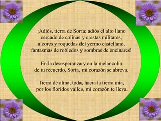 ¡Adiós, tierra de Soria; adiós el alto llano 
cercado de colinas y crestas militares, 
alcores y roquedas del yermo castellano, 
fantasmas de robledos y sombras de encinares! 
En la desesperanza y en la melancolía 
de tu recuerdo, Soria, mi corazón se abreva. 
Tierra de alma, toda, hacia la tierra mía, 
por los floridos valles, mi corazón te lleva. 
 
