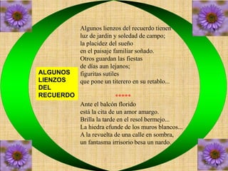Algunos lienzos del recuerdo tienen 
luz de jardín y soledad de campo; 
la placidez del sueño 
en el paisaje familiar soñado. 
Otros guardan las fiestas 
de días aun lejanos; 
figuritas sutiles 
que pone un titerero en su retablo... 
***** 
Ante el balcón florido 
está la cita de un amor amargo. 
Brilla la tarde en el resol bermejo... 
La hiedra efunde de los muros blancos... 
A la revuelta de una calle en sombra, 
un fantasma irrisorio besa un nardo. 
ALGUNOS 
LIENZOS 
DEL 
RECUERDO 
 