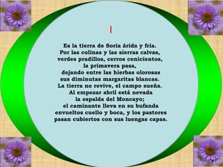I 
Es la tierra de Soria árida y fría. 
Por las colinas y las sierras calvas, 
verdes pradillos, cerros cenicientos, 
la primavera pasa, 
dejando entre las hierbas olorosas 
sus diminutas margaritas blancas. 
La tierra no revive, el campo sueña. 
Al empezar abril está nevada 
la espalda del Moncayo; 
el caminante lleva en su bufanda 
envueltos cuello y boca, y los pastores 
pasan cubiertos con sus luengas capas. 
 