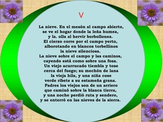 V 
La nieve. En el mesón al campo abierto, 
se ve el hogar donde la leña humea, 
y la. olla al hervir borbollonea. 
El cierzo corre por el campo yerto, 
alborotando en blancos torbellinos 
la nieve silenciosa. 
La nieve sobre el campo y las caminos, 
cayendo está como sobre una fosa. 
Un viejo acurrucado tiembla y tose 
cerca del fuego; su mechón de lana 
la vieja hila, y una niña cose 
verde ribete a su estameña grana. 
Padres los viejos son de un arriero 
que caminó sobre la blanca tierra, 
y una noche perdió ruta y sendero, 
y se enterró en las nieves de la sierra. 
 