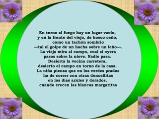 En torno al fuego hay un lugar vacío, 
y en la frente del viejo, de hosco ceño, 
como un tachón sombrío 
—tal el golpe de un hacha sobre un leño—. 
La vieja mira al campo, cual si oyera 
pasos sobre la nieve. Nadie pasa. 
Desierta la vecina carretera, 
desierto el campo en torno de la casa. 
La niña piensa que en los verdes prados 
ha de correr con otras doncellitas 
en los días azules y dorados, 
cuando crecen las blancas margaritas 
 