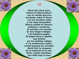 VI 
¡Soria fría, Soria pura, 
“cabeza de Extremadura”, 
con su castillo guerrero 
arruinado, sobre el Duero; 
con sus murallas roídas 
y sus casas denegridas! 
Muerta ciudad de señores, 
soldados o cazadores; 
de portales con escudos 
de cien linajes hidalgos, 
y de famélicos galgos, 
de galgos flacos y agudos, 
que pululan 
por las sórdidas callejas 
y a la medianoche ululan, 
cuando graznan las cornejas! 
¡Soria fría! La campana 
de la Audiencia da la una. 
Soria, ciudad castellana, 
¡tan bella! bajo la luna. 
 