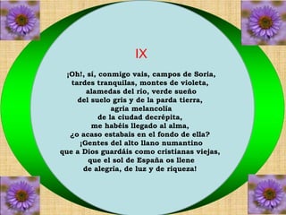 IX 
¡Oh!, sí, conmigo vais, campos de Soria, 
tardes tranquilas, montes de violeta, 
alamedas del río, verde sueño 
del suelo gris y de la parda tierra, 
agria melancolía 
de la ciudad decrépita, 
me habéis llegado al alma, 
¿o acaso estabais en el fondo de ella? 
¡Gentes del alto llano numantino 
que a Dios guardáis como cristianas viejas, 
que el sol de España os llene 
de alegría, de luz y de riqueza! 
 