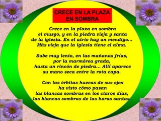 CRECE EN LA PLAZA 
EN SOMBRA 
Crece en la plaza en sombra 
el musgo, y en la piedra vieja y santa 
de la iglesia. En el atrio hay un mendigo... 
Más vieja que la iglesia tiene el alma. 
Sube muy lento, en las mañanas frías, 
por la marmórea grada, 
hasta un rincón de piedra... Allí aparece 
su mano seca entre la rota capa. 
Con las órbitas huecas de sus ojos 
ha visto cómo pasan 
las blancas sombras en los claros días, 
las blancas sombras de las horas santas. 
