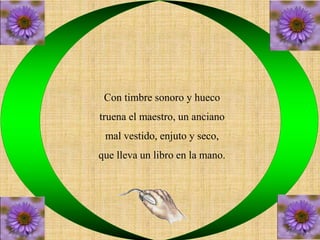 Con timbre sonoro y hueco 
truena el maestro, un anciano 
mal vestido, enjuto y seco, 
que lleva un libro en la mano. 
 