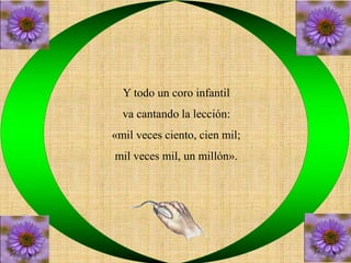 Y todo un coro infantil 
va cantando la lección: 
«mil veces ciento, cien mil; 
mil veces mil, un millón». 
 