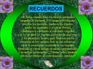 RECUERDOS 
Oh Soria, cuando miro los frescos naranjales 
cargados de perfume, y el campo enverdecido, 
abiertos los jazmines, maduros los trigales, 
azules las montañas y el olivar florido; 
Guadalquivir corriendo al mar entre vergeles; 
y al sol de abril los huertos colmados de azucenas, 
y los enjambres de oro, para libar sus mieles 
dispersos en los campos, huir de sus colmenas; 
yo sé la encina roja crujiendo en tus hogares, 
barriendo el cierzo helado tu campo empedernido; 
y en sierras agrias sueño ¿¡Urbión, sobre pinares! 
¡Moncayo blanco, al cielo aragonés, erguido!? 
 