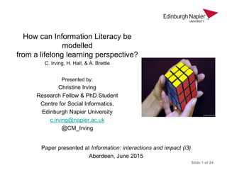 How can Information Literacy be
modelled
from a lifelong learning perspective?
C. Irving, H. Hall, & A. Brettle
Presented by:
Christine Irving
Research Fellow & PhD Student
Centre for Social Informatics,
Edinburgh Napier University
c.irving@napier.ac.uk
@CM_Irving
Paper presented at Information: interactions and impact (i3)
Aberdeen, June 2015
Slide 1 of 24
 