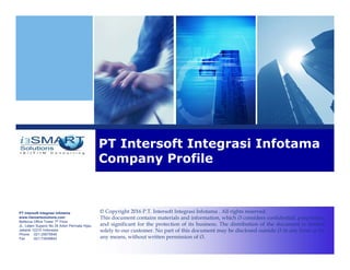 PT Intersoft Integrasi Infotama
www.i3smartsolutions.com
Bellezza Office Tower 7th Floor
JL. Letjen Supeno No.34 Arteri Permata Hijau
Jakarta 12210 Indonesia
Phone :021-25675646
Fax :021-73548842
PT Intersoft Integrasi Infotama
Company Profile
© Copyright 2016 P.T. Intersoft Integrasi Infotama . All rights reserved.
This document contains materials and information, which i3 considers confidential, proprietary,
and significant for the protection of its business. The distribution of the document is limited
solely to our customer. No part of this document may be disclosed outside i3 in any form or by
any means, without written permission of i3.
 