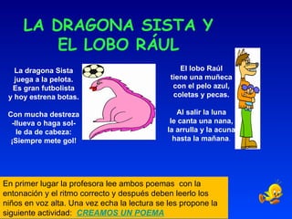 LA DRAGONA SISTA Y EL LOBO RÁUL La dragona Sista juega a la pelota. Es gran futbolista y hoy estrena botas.    Con mucha destreza -llueva o haga sol- le da de cabeza: ¡Siempre mete gol! El lobo Raúl tiene una muñeca con el pelo azul, coletas y pecas.   Al salir la luna le canta una nana, la arrulla y la acuna hasta la mañana . En primer lugar la profesora lee ambos poemas  con la entonación y el ritmo correcto y después deben leerlo los niños en voz alta. Una vez echa la lectura se les propone la siguiente actividad:  CREAMOS UN POEMA 
