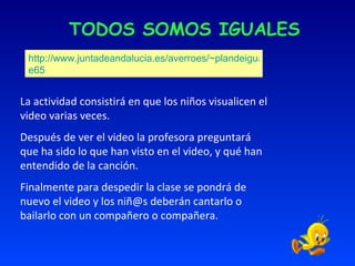 TODOS SOMOS IGUALES http://www.juntadeandalucia.es/averroes/~plandeigualdad/spip.php?articl e65 La actividad consistirá en que los niños visualicen el video varias veces.  Después de ver el video la profesora preguntará que ha sido lo que han visto en el video, y qué han entendido de la canción. Finalmente para despedir la clase se pondrá de nuevo el video y los niñ@s deberán cantarlo o bailarlo con un compañero o compañera. 