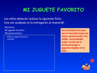 MI JUGUETE FAVORITO Los niños deberán realizar la siguiente ficha. Una vez acabada se la entregaran al maestr@.  Me llamo: Mi juguete favorito : Me gusta porque: Dibuja tu juguete favorito y coloréalo Esta actividad sirve para que el maestr@ tenga una mayor aproximación a los niñ@s  conciendol@s mejor a través de la formas de juego o juguetes elegidos en la ficha . 