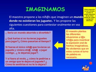 IMAGINAMOS El maestro propone a los niñ@s que imaginen un  mundo donde no existieran los juguete s. Y les propone las siguientes cuestiones para contestar oralmente en voz alta. El maestro plantea las diferentes situaciones a l@s niñ@a para incentivar la expresión oral de hechos imaginativos.  No olvidemos que en estos cursos el turno de palabra es necesario. Estas preguntas no son cerradas, es decir la propia respuesta de los niños puede dar origen a preguntas diferentes. 