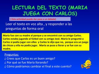 LECTURA DEL TEXTO (MARIA JUEGA CON CARLOS) Leer el texto en voz alta , y responder a las preguntas de forma oral . María fue con su madre al parque y se encontró con su amigo Carlos. Carlos estaba jugando al fútbol con su amigo José. María le preguntó a Carlos si podía jugar con ellos  y Carlos le dijo que no,  porque era un juego de chicos y ella no podía jugar.  María se puso a llorar y se fue con su madre. Preguntas: ¿ Crees que Carlos es un buen amigo? ¿ Por qué se fue María llorando? ¿ Cómo podríamos cambiar el final a este cuento?  ( Esta actividad puede dar paso a un debate) 
