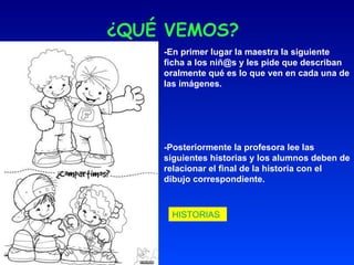 ¿QUÉ VEMOS? -En primer lugar la maestra la siguiente ficha a los niñ@s y les pide que describan oralmente qué es lo que ven en cada una de las imágenes. -Posteriormente la profesora lee las siguientes historias y los alumnos deben de relacionar el final de la historia con el dibujo correspondiente. HISTORIAS   