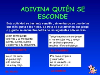 ADIVINA QUIÉN SE ESCONDE Esta actividad es bastante sencilla , sin embargo es una de las que más gusta a los niños. Se trata de que adivinen que juego o juguete se encuentra detrás de las siguientes adivinanzas Es un bonito juego: tu te vas y yo me quedo: cuento, cuento, cuento y luego voy a tu encuentro. Tengo cadenas sin ser preso, si me empujas voy y vengo en jardines y parques ,  muchos niños entretengo. Yo-yo me subo yo-yo me bajo si lo adivinas  Eres muy majo. Por come empieza  y volar sabe, no es un avión , ni tampoco un ave. EL ESCONDITE EL COLUMPIO EL YO-YO LA COMETA 