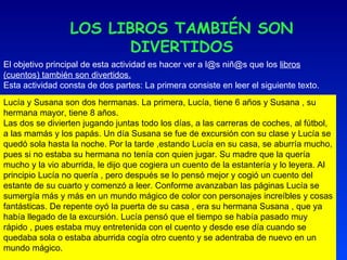 LOS LIBROS TAMBIÉN SON DIVERTIDOS El objetivo principal de esta actividad es hacer ver a l@s niñ@s que los  libros (cuentos) también son divertidos. Esta actividad consta de dos partes: La primera consiste en leer el siguiente texto. Lucía y Susana son dos hermanas. La primera, Lucía, tiene 6 años y Susana , su hermana mayor, tiene 8 años.  Las dos se divierten jugando juntas todo los días, a las carreras de coches, al fútbol, a las mamás y los papás. Un día Susana se fue de excursión con su clase y Lucía se quedó sola hasta la noche. Por la tarde ,estando Lucía en su casa, se aburría mucho, pues si no estaba su hermana no tenía con quien jugar. Su madre que la quería mucho y la vio aburrida, le dijo que cogiera un cuento de la estantería y lo leyera. Al principio Lucía no quería , pero después se lo pensó mejor y cogió un cuento del estante de su cuarto y comenzó a leer. Conforme avanzaban las páginas Lucía se sumergía más y más en un mundo mágico de color con personajes increíbles y cosas fantásticas. De repente oyó la puerta de su casa , era su hermana Susana , que ya había llegado de la excursión. Lucía pensó que el tiempo se había pasado muy rápido , pues estaba muy entretenida con el cuento y desde ese día cuando se quedaba sola o estaba aburrida cogía otro cuento y se adentraba de nuevo en un mundo mágico. 