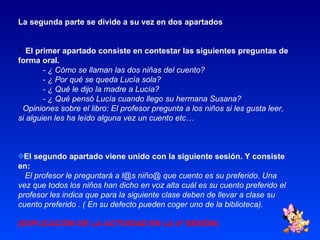 La segunda parte se divide a su vez en dos apartados . El primer apartado consiste en contestar las siguientes preguntas de forma oral. - ¿ Cómo se llaman las dos niñas del cuento? - ¿ Por qué se queda Lucía sola? - ¿ Qué le dijo la madre a Lucía? - ¿ Qué pensó Lucía cuando llego su hermana Susana? Opiniones sobre el libro: El profesor pregunta a los niños si les gusta leer, si alguien les ha leído alguna vez un cuento etc… El segundo apartado viene unido con la siguiente sesión. Y consiste en: El profesor le preguntará a l@s niño@ que cuento es su preferido. Una vez que todos los niños han dicho en voz alta cuál es su cuento preferido el profesor les indica que para la siguiente clase deben de llevar a clase su cuento preferido . ( En su defecto pueden coger uno de la biblioteca). (EXPLICACIÓN DE LA ACTIVIDAD EN LA 4ª SESIÓN) 