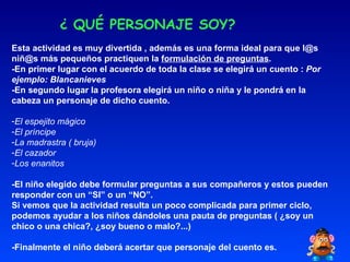 ¿ QUÉ PERSONAJE SOY? Esta actividad es muy divertida , además es una forma ideal para que l@s niñ@s más pequeños practiquen la  formulación de preguntas . -En primer lugar con el acuerdo de toda la clase se elegirá un cuento :  Por ejemplo: Blancanieves -En segundo lugar la profesora elegirá un niño o niña y le pondrá en la cabeza un personaje de dicho cuento. El espejito mágico El príncipe La madrastra ( bruja) El cazador Los enanitos -El niño elegido debe formular preguntas a sus compañeros y estos pueden responder con un “SI” o un “NO”.  Si vemos que la actividad resulta un poco complicada para primer ciclo, podemos ayudar a los niños dándoles una pauta de preguntas ( ¿soy un chico o una chica?, ¿soy bueno o malo?...)  -Finalmente el niño deberá acertar que personaje del cuento es. 