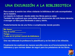 UNA EXCURSIÓN A LA BIBLIBIOTECA Para acabar la sesión los niños visitarán la biblioteca del cole acompañados de la maestra. La maestra le indicará  donde están los libros para su edad. También les explicará que como ellos son alumnos/as del cole tienen derecho a escoger un libro para llevárselo a casa y leérlo. Posteriormente les da una ficha a cumplimentar donde pondrá. Me llamo:_________ Voy al curso:__________ Tengo:____________ Y este es mi primer carnet de biblioteca. Una vez rellenado la profesora lo plastificará y se los dará a los niños/as. Finalmente les explicará de manera sencilla como es el funcionamiento de la biblioteca y que normas deben de seguir para los préstamos de los libros. 