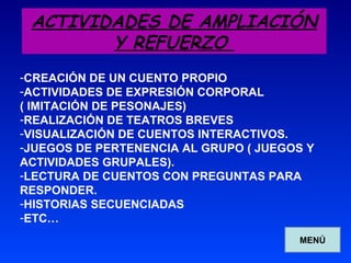 ACTIVIDADES DE AMPLIACIÓN Y REFUERZO  CREACIÓN DE UN CUENTO PROPIO ACTIVIDADES DE EXPRESIÓN CORPORAL  ( IMITACIÓN DE PESONAJES) REALIZACIÓN DE TEATROS BREVES VISUALIZACIÓN DE CUENTOS INTERACTIVOS. JUEGOS DE PERTENENCIA AL GRUPO ( JUEGOS Y ACTIVIDADES GRUPALES). LECTURA DE CUENTOS CON PREGUNTAS PARA RESPONDER. HISTORIAS SECUENCIADAS ETC… MENÚ 