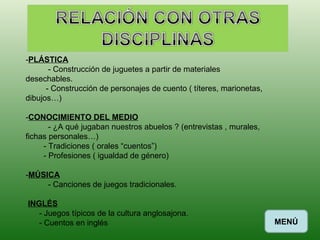 - PLÁSTICA - Construcción de juguetes a partir de materiales desechables. - Construcción de personajes de cuento ( títeres, marionetas, dibujos…) - CONOCIMIENTO DEL MEDIO - ¿A qué jugaban nuestros abuelos ? (entrevistas , murales, fichas personales…) - Tradiciones ( orales “cuentos”) - Profesiones ( igualdad de género) - MÚSICA - Canciones de juegos tradicionales. INGLÉS - Juegos típicos de la cultura anglosajona. - Cuentos en inglés  MENÚ 