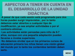 A pesar de que cada sesión está programada para dos horas pueden surgir imprevistos , por lo tanto debemos estar abiertos a cualquier tipo de modificación, ya sea ampliar actividades o por el contrario eliminar. Las actividades están pensadas para niño de 6-7 años, aunque con una pequeña adaptación pueden llevarse a niveles superiores. No debemos olvidar que en los primeros cursos de educación primaria los niños tienen una visión global del mundo por lo tanto los contenidos también deben serlo. MENÚ 