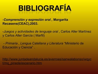 - Comprensión y expresión oral ,  Margarita Recasens(CEAC),2003. - Juegos y actividades de lenguaje oral  , Carlos Aller Martínez y Carlos Aller García ( Marfil) -  Primaria , Lengua Catellana y Literatura  “Ministerio de Educación y Ciencia” . http://www.juntadeandalucia.es/averroes/sanwalabonso/wqyct/mq_pineda/escenario.htm 
