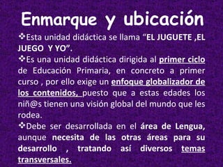 Enmarque  y ubicación Esta unidad didáctica se llama “ EL JUGUETE ,EL JUEGO  Y YO”. Es una unidad didáctica dirigida al  primer ciclo  de Educación Primaria, en concreto a primer curso , por ello exige un  enfoque globalizador de los contenidos,  puesto que a estas edades los niñ@s tienen una visión global del mundo que les rodea. Debe ser desarrollada en el  área de Lengua,  aunque  necesita de las otras áreas para su desarrollo , tratando así diversos  temas transversales. 