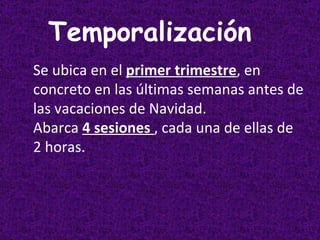 Temporalización   Se   ubica en el  primer trimestre , en concreto en las últimas semanas antes de las vacaciones de Navidad. Abarca  4 sesiones  , cada una de ellas de 2 horas. 