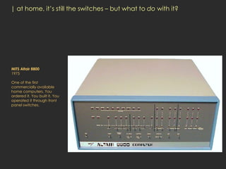| at home, it’s still the switches – but what to do with it?




MITS Altair 8800
1975

One of the first
commercially available
home computers. You
ordered it. You built it. You
operated it through front
panel switches.
 