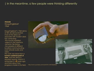 | in the meantime, a few people were thinking differently




mouse
Doug Englebart
1964

Doug Englebart’s 1968 demo
at SRI. He demonstrated
most of the ideas we
associate with modern desk-
top computing:
-the mouse hypertext,
-objects in the interface,
-dynamic file linking,
-two people at different
locations communicating
over network audio and
video.
This work was done from a
human-centered point of
view, and the demo is
required viewing. Watch it,
remember it’s 40 years ago,
and think about how
progress is made in this field.   http://www.youtube.com/watch?v=1MPJZ6M52dI
 
