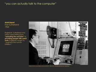 “you can actually talk to the computer”




sketchpad
Ivan Sutherland
1963


Englebart, Sutherland and
others were shifting from
“operating the machine” to
providing people with useful
tools. Englebart sought to
“augment the human
intellect.”




                               http://www.youtube.com/watch?v=BKM3CmRqK2o&feature=related
 