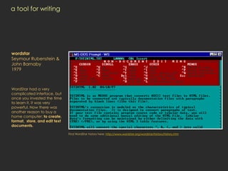 a tool for writing




wordstar
Seymour Rubenstein &
John Barnaby
1979



WordStar had a very
complicated interface, but
once you invested the time
to learn it, it was very
powerful. Now there was
another reason to buy a
home computer: to create,
format, store, and edit text
documents.

                               Find WordStar history here: http://www.wordstar.org/wordstar/history/history.htm
 