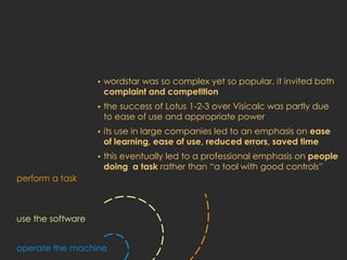 •   wordstar was so complex yet so popular, it invited both
                       complaint and competition
                   •   the success of Lotus 1-2-3 over Visicalc was partly due
                       to ease of use and appropriate power
                   •   its use in large companies led to an emphasis on ease
                       of learning, ease of use, reduced errors, saved time
                   •   this eventually led to a professional emphasis on people
                       doing a task rather than “a tool with good controls”
perform a task



use the software


operate the machine
 