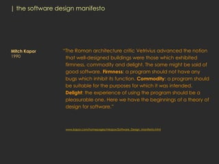 | the software design manifesto




Mitch Kapor      “The Roman architecture critic Vetrivius advanced the notion
1990              that well-designed buildings were those which exhibited
                  firmness, commodity and delight. The same might be said of
                  good software. Firmness: a program should not have any
                  bugs which inhibit its function. Commodity: a program should
                  be suitable for the purposes for which it was intended.
                  Delight: the experience of using the program should be a
                  pleasurable one. Here we have the beginnings of a theory of
                  design for software.”



                  www.kapor.com/homepages/mkapor/Software_Design_Manifesto.html
 