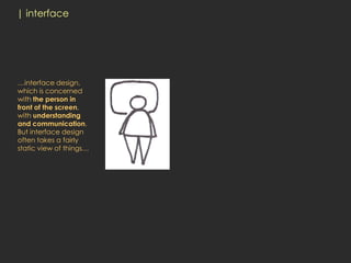 | interface




…interface design,
which is concerned
with the person in
front of the screen,
with understanding
and communication.
But interface design
often takes a fairly
static view of things…
 