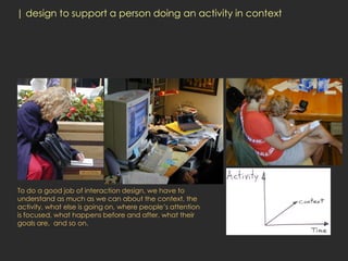 | design to support a person doing an activity in context




To do a good job of interaction design, we have to
understand as much as we can about the context, the
activity, what else is going on, where people’s attention
is focused, what happens before and after, what their
goals are, and so on.
 