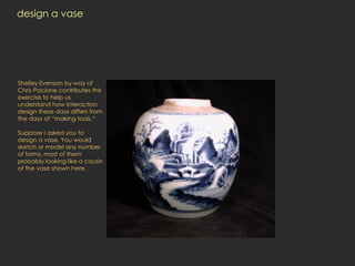 design a vase




Shelley Evenson by way of
Chris Pacione contributes this
exercise to help us
understand how interaction
design these days differs from
the days of “making tools.”

Suppose I asked you to
design a vase. You would
sketch or model any number
of forms, most of them
probably looking like a cousin
of the vase shown here.
 