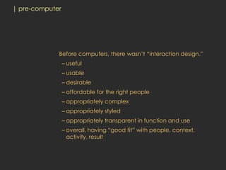 | pre-computer




             Before computers, there wasn’t “interaction design.”
                 – useful
                 – usable
                 – desirable
                 – affordable for the right people
                 – appropriately complex
                 – appropriately styled
                 – appropriately transparent in function and use
                 – overall, having “good fit” with people, context,
                   activity, result
 