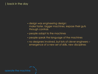| back in the day




                •   design was engineering design:
                    make faster, bigger machines, expose their guts
                    through controls
                •   people adapt to the machines
                •   people speak the language of the machines
                •   no designers involved, but lots of clever engineers –
                    emergence of a new set of skills, new disciplines




operate the machine
 