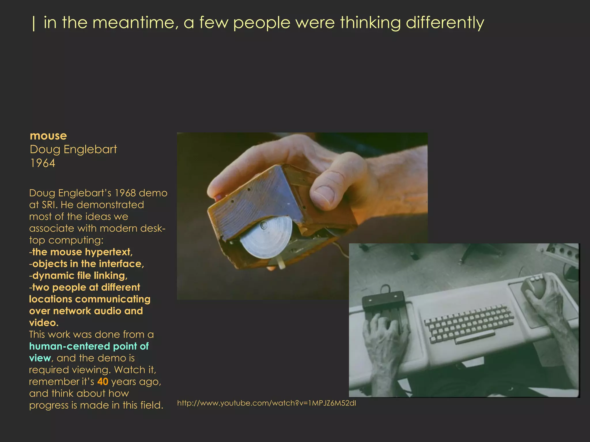 | in the meantime, a few people were thinking differently




mouse
Doug Englebart
1964

Doug Englebart’s 1968 demo
at SRI. He demonstrated
most of the ideas we
associate with modern desk-
top computing:
-the mouse hypertext,
-objects in the interface,
-dynamic file linking,
-two people at different
locations communicating
over network audio and
video.
This work was done from a
human-centered point of
view, and the demo is
required viewing. Watch it,
remember it’s 40 years ago,
and think about how
progress is made in this field.   http://www.youtube.com/watch?v=1MPJZ6M52dI
 