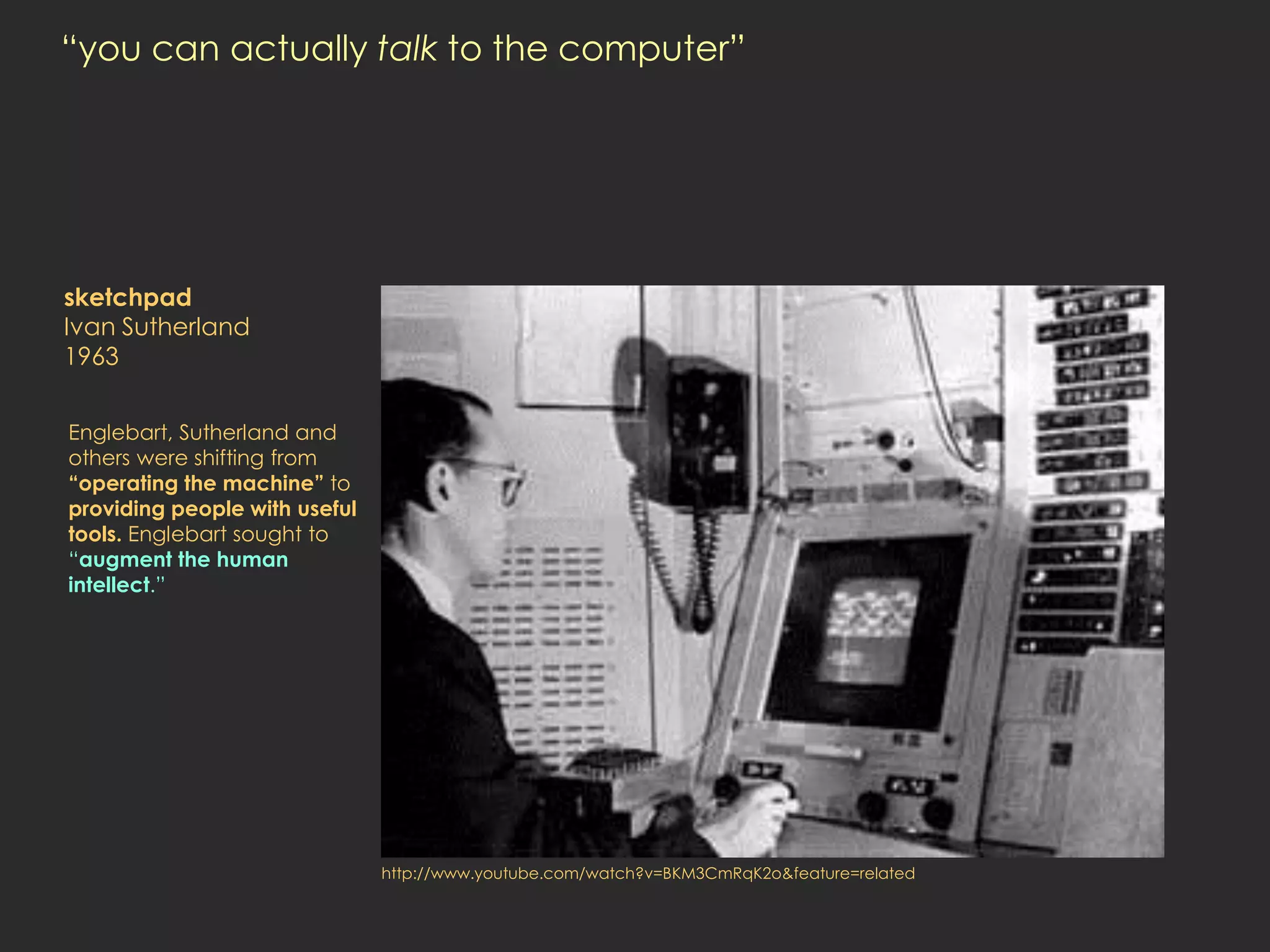 “you can actually talk to the computer”




sketchpad
Ivan Sutherland
1963


Englebart, Sutherland and
others were shifting from
“operating the machine” to
providing people with useful
tools. Englebart sought to
“augment the human
intellect.”




                               http://www.youtube.com/watch?v=BKM3CmRqK2o&feature=related
 